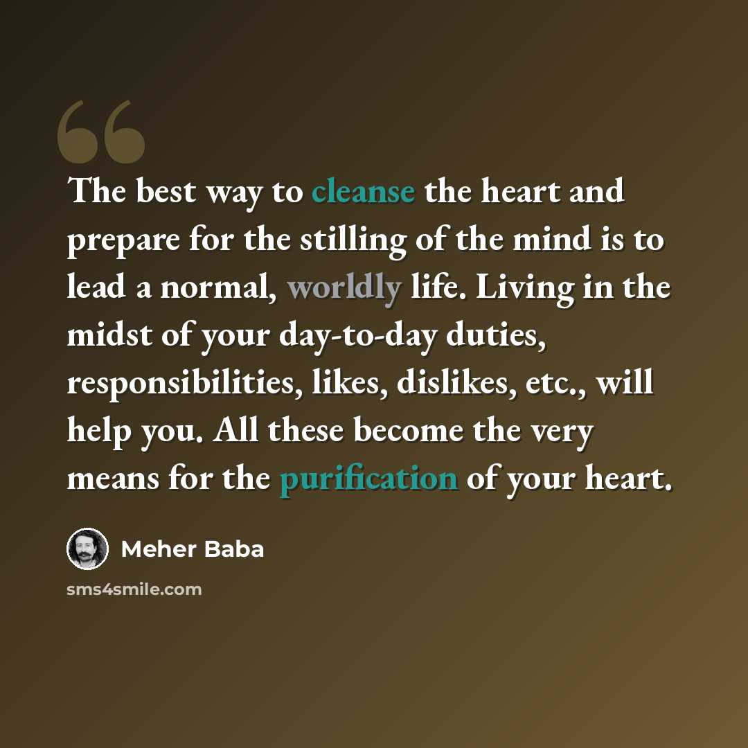 “The best way to cleanse the heart and prepare for the stilling of the mind is to lead a normal, worldly life. Living in the midst of your day-to-day duties, responsibilities, likes, dislikes, etc., will help you. All these become the very means for the purification of your heart.” quote by Meher Baba