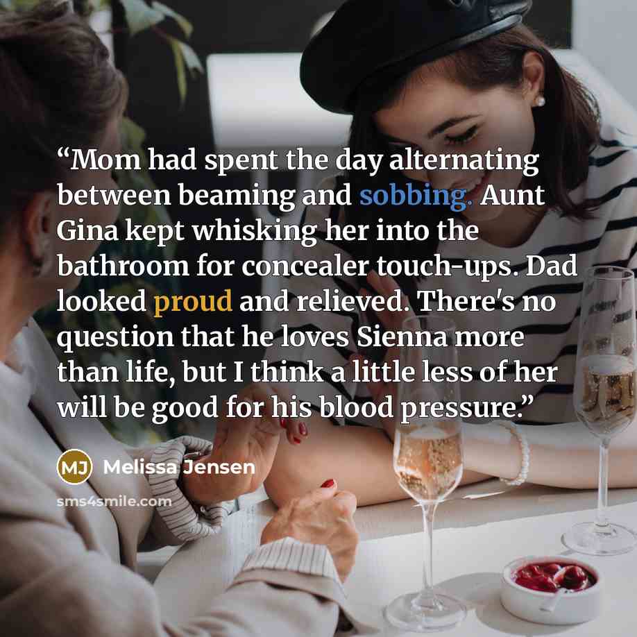 “Mom had spent the day alternating between beaming and sobbing. Aunt Gina kept whisking her into the bathroom for concealer touch-ups. Dad looked proud and relieved. There's no question that he loves Sienna more than life, but I think a little less of her will be good for his blood pressure.” quote by Melissa Jensen
