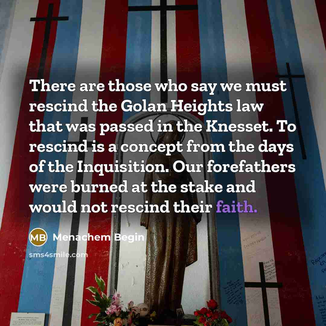 “There are those who say we must rescind the Golan Heights law that was passed in the Knesset. To rescind is a concept from the days of the Inquisition. Our forefathers were burned at the stake and would not rescind their faith.” quote by Menachem Begin