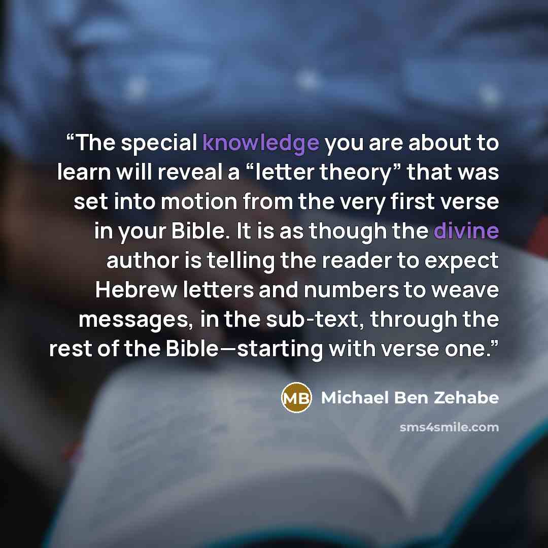 “The special knowledge you are about to learn will reveal a “letter theory” that was set into motion from the very first verse in your Bible. It is as though the divine author is telling the reader to expect Hebrew letters and numbers to weave messages, in the sub-text, through the rest of the…” quote by Michael Ben Zehabe