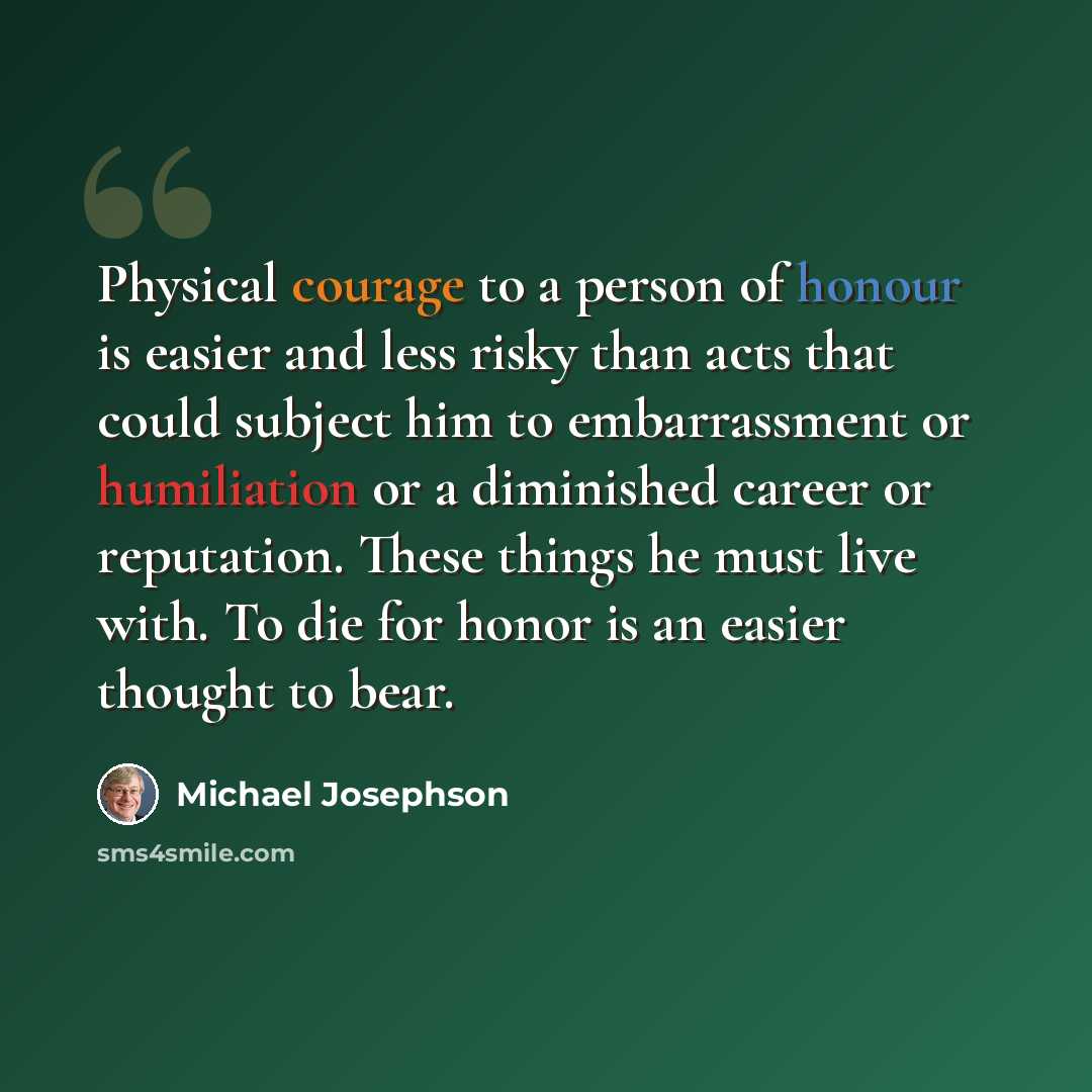 “Physical courage to a person of honour is easier and less risky than acts that could subject him to embarrassment or humiliation or a diminished career or reputation. These things he must live with. To die for honor is an easier thought to bear.” quote by Michael Josephson
