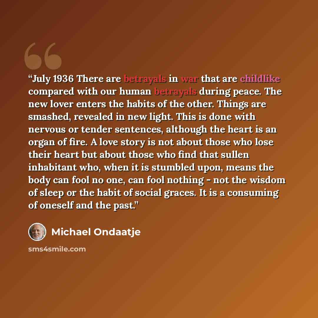 “July 1936 There are betrayals in war that are childlike compared with our human betrayals during peace. The new lover enters the habits of the other. Things are smashed, revealed in new light. This is done with nervous or tender sentences, although the heart is an organ of fire. A love story is…” quote by Michael Ondaatje