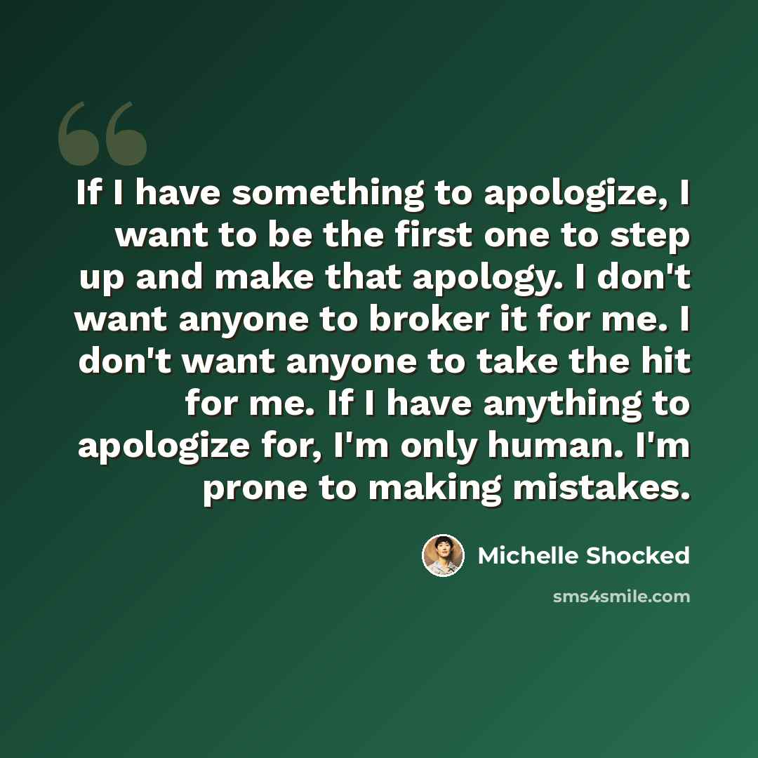 “If I have something to apologize, I want to be the first one to step up and make that apology. I don't want anyone to broker it for me. I don't want anyone to take the hit for me. If I have anything to apologize for, I'm only human. I'm prone to making mistakes.” quote by Michelle Shocked