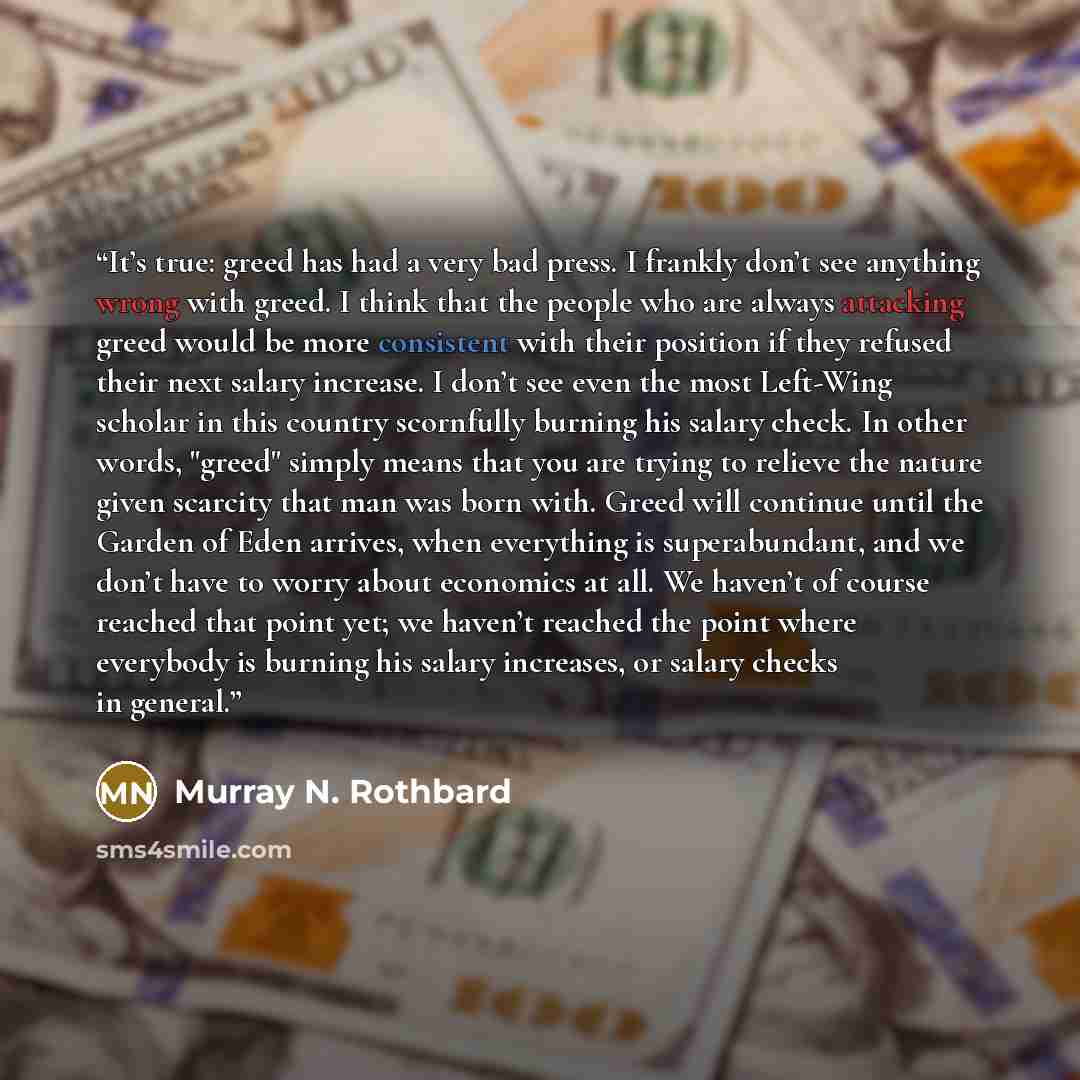 “It’s true: greed has had a very bad press. I frankly don’t see anything wrong with greed. I think that the people who are always attacking greed would be more consistent with their position if they refused their next salary increase. I don’t see even the most Left-Wing scholar in this country…” quote by Murray N. Rothbard