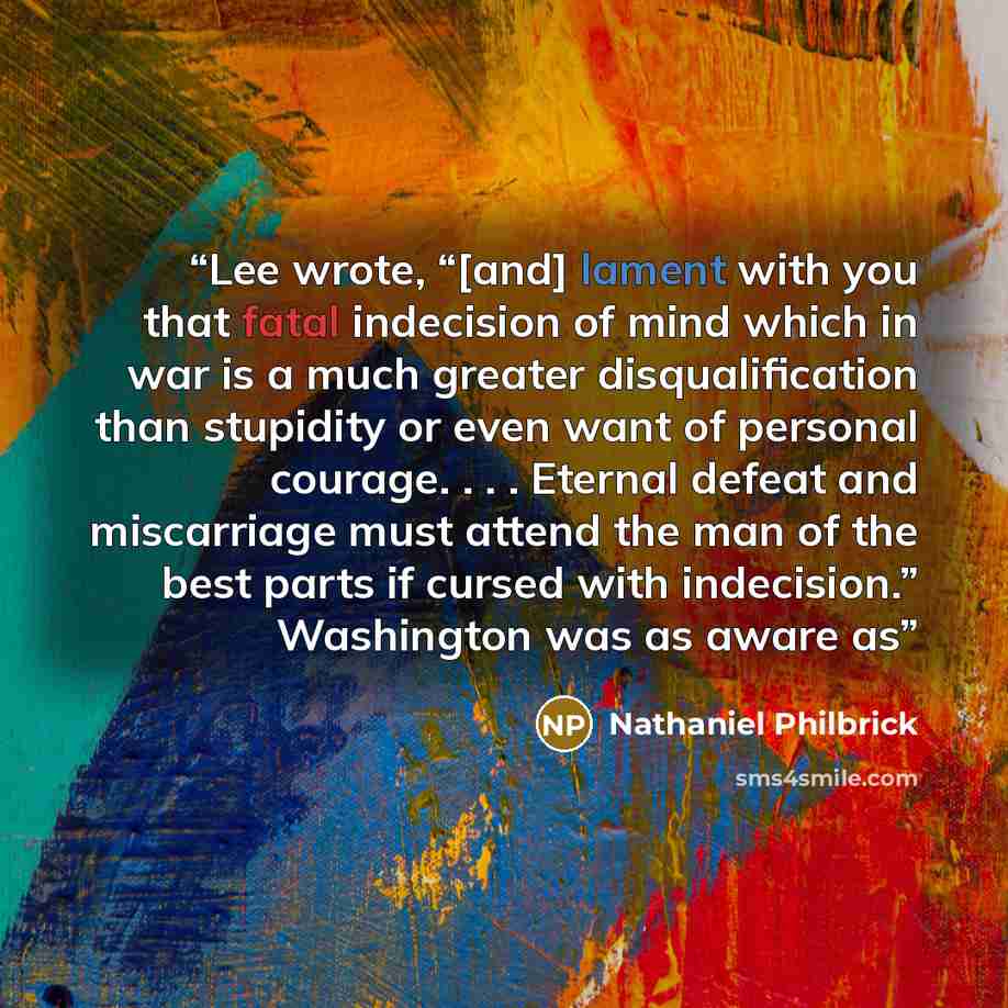 “Lee wrote, “[and] lament with you that fatal indecision of mind which in war is a much greater disqualification than stupidity or even want of personal courage. . . . Eternal defeat and miscarriage must attend the man of the best parts if cursed with indecision.” Washington was as aware as” quote by Nathaniel Philbrick