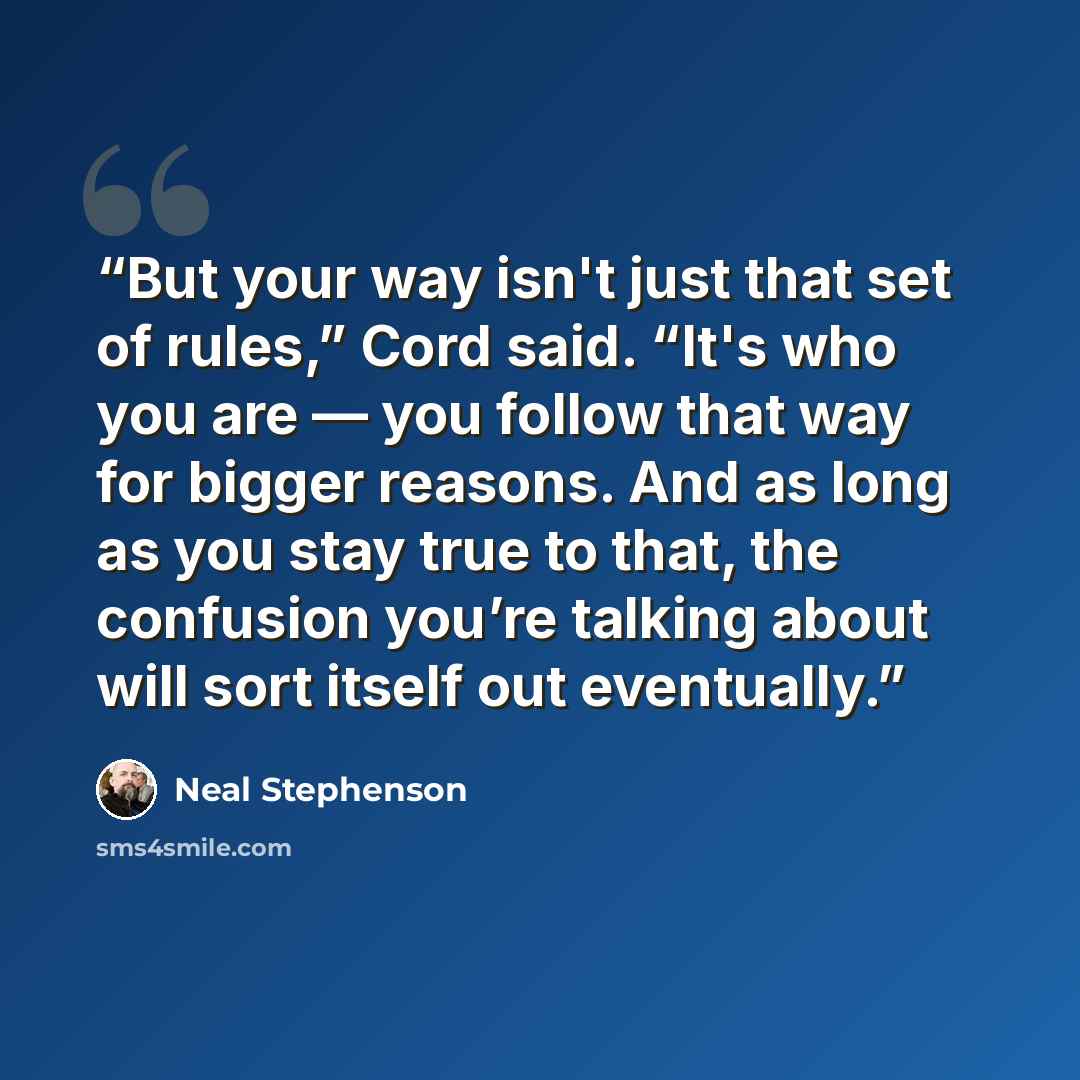 “But your way isn't just that set of rules,” Cord said. “It's who you are — you follow that way for bigger reasons. And as long as you stay true to that, the confusion you’re talking about will sort itself out eventually.” quote by Neal Stephenson