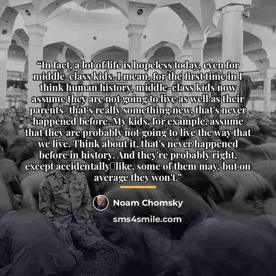 “In fact, a lot of life is hopeless today, even for middle-class kids. I mean, for the first time in I think human history, middle-class kids now assume they are not going to live as well as their parents―that's really something new, that's never happened before. My kids, for example, assume that…” quote by Noam Chomsky