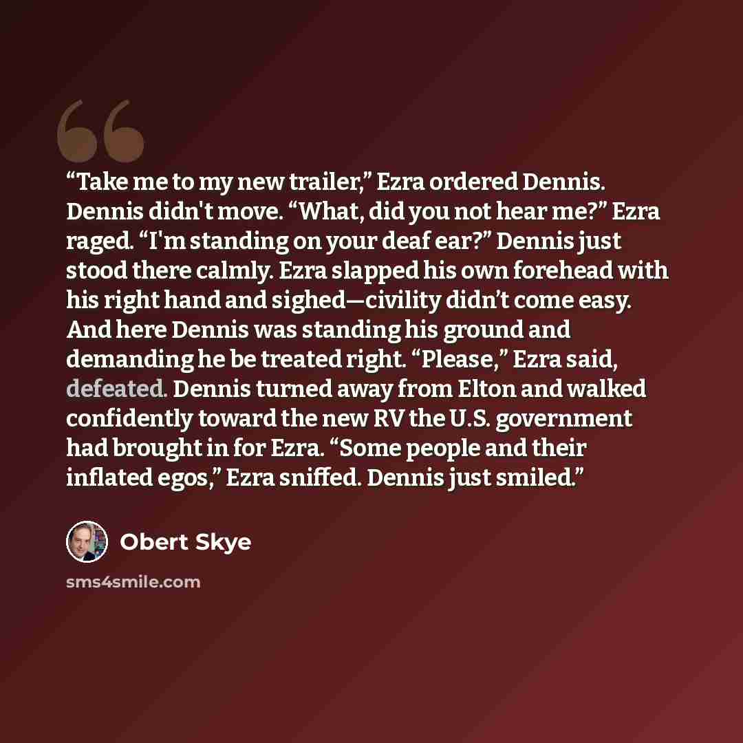 “Take me to my new trailer,” Ezra ordered Dennis. Dennis didn't move. “What, did you not hear me?” Ezra raged. “I'm standing on your deaf ear?” Dennis just stood there calmly. Ezra slapped his own forehead with his right hand and sighed—civility didn’t come easy. And here Dennis was standing his…” quote by Obert Skye