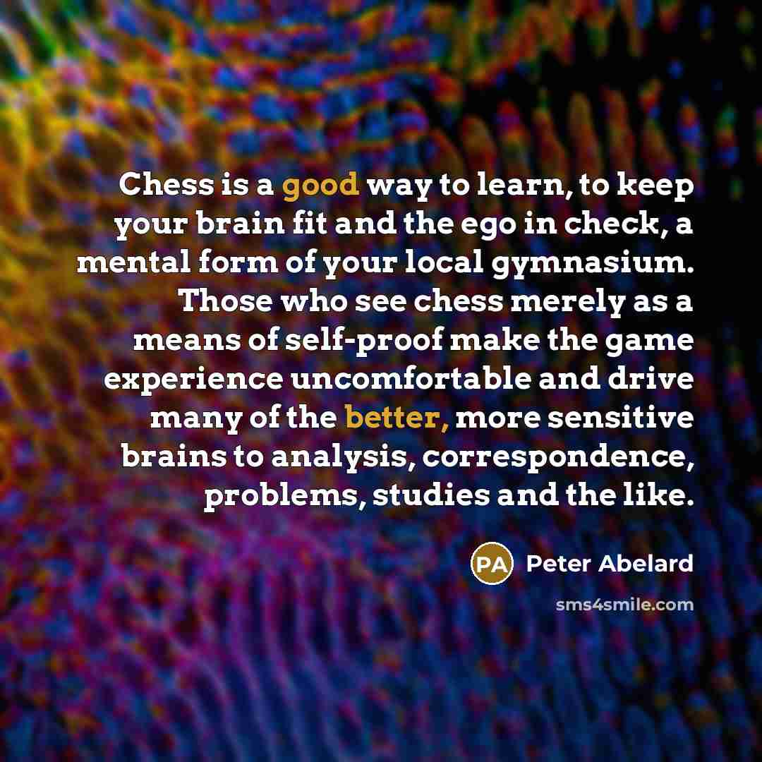 “Chess is a good way to learn, to keep your brain fit and the ego in check, a mental form of your local gymnasium. Those who see chess merely as a means of self-proof make the game experience uncomfortable and drive many of the better, more sensitive brains to analysis, correspondence, problems…” quote by Peter Abelard
