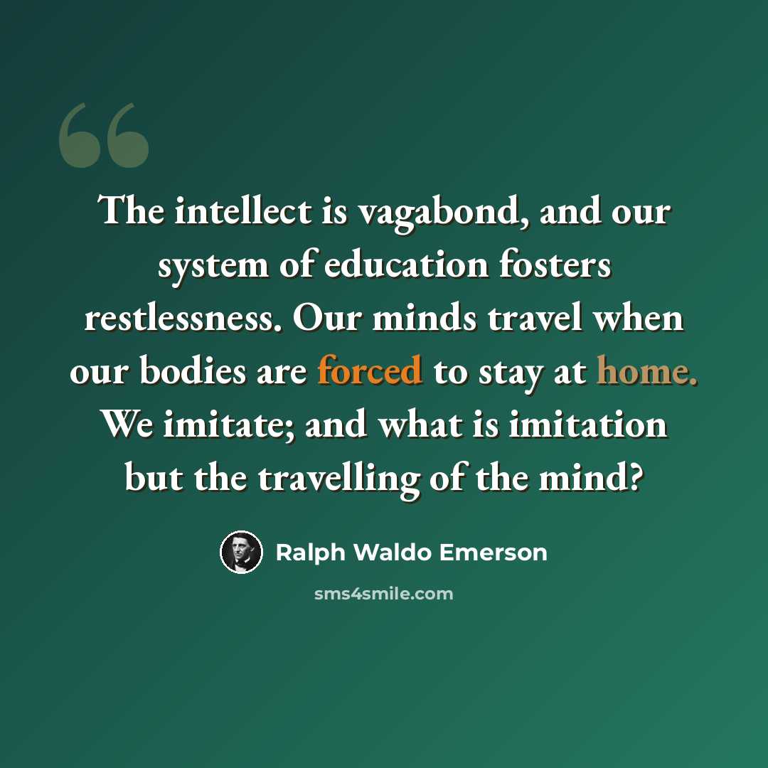 “The intellect is vagabond, and our system of education fosters restlessness. Our minds travel when our bodies are forced to stay at home. We imitate; and what is imitation but the travelling of the mind?” quote by Ralph Waldo Emerson