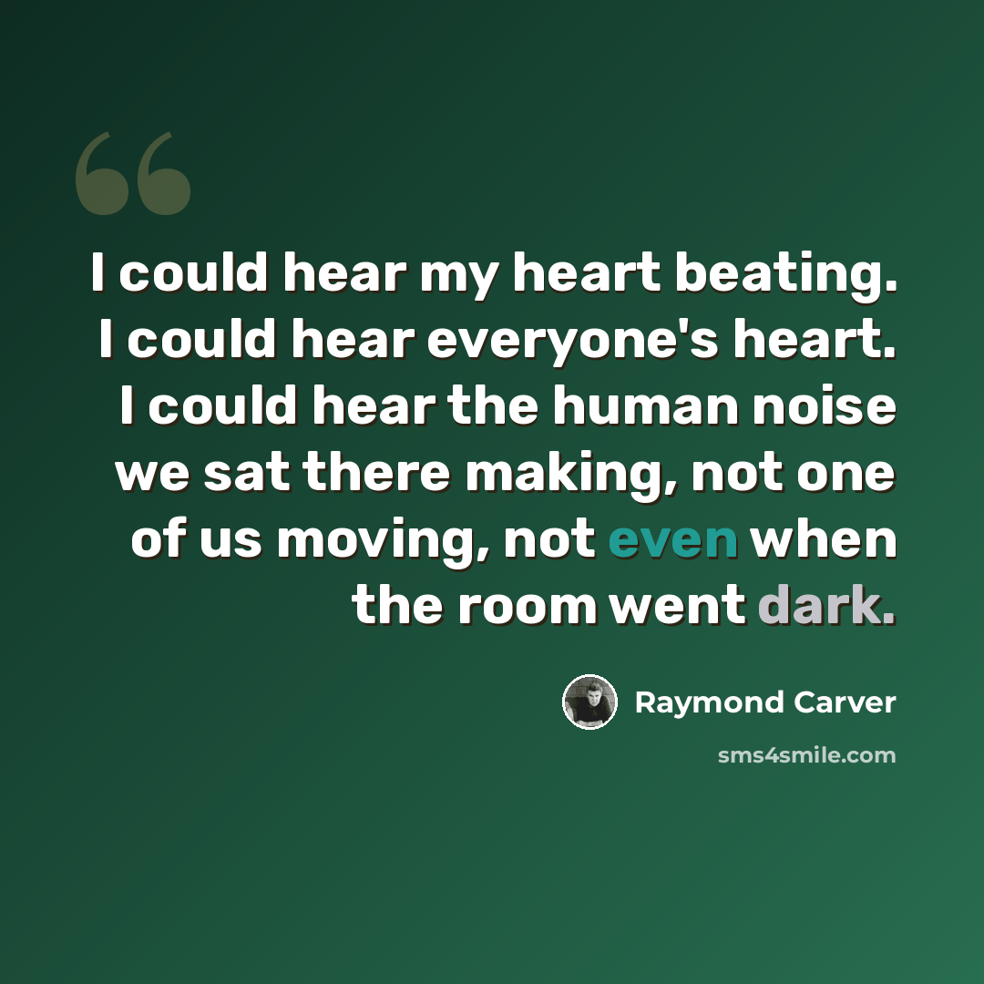 “I could hear my heart beating. I could hear everyone's heart. I could hear the human noise we sat there making, not one of us moving, not even when the room went dark.” quote by Raymond Carver