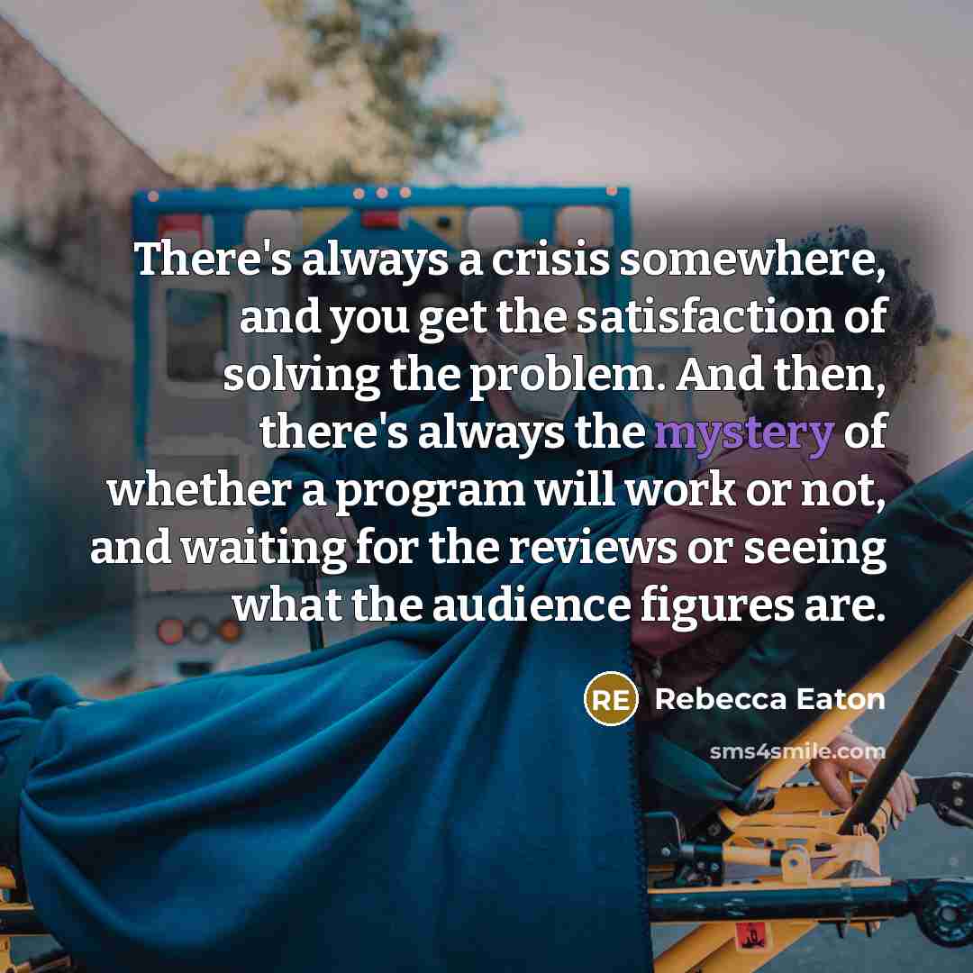 “There's always a crisis somewhere, and you get the satisfaction of solving the problem. And then, there's always the mystery of whether a program will work or not, and waiting for the reviews or seeing what the audience figures are.” quote by Rebecca Eaton