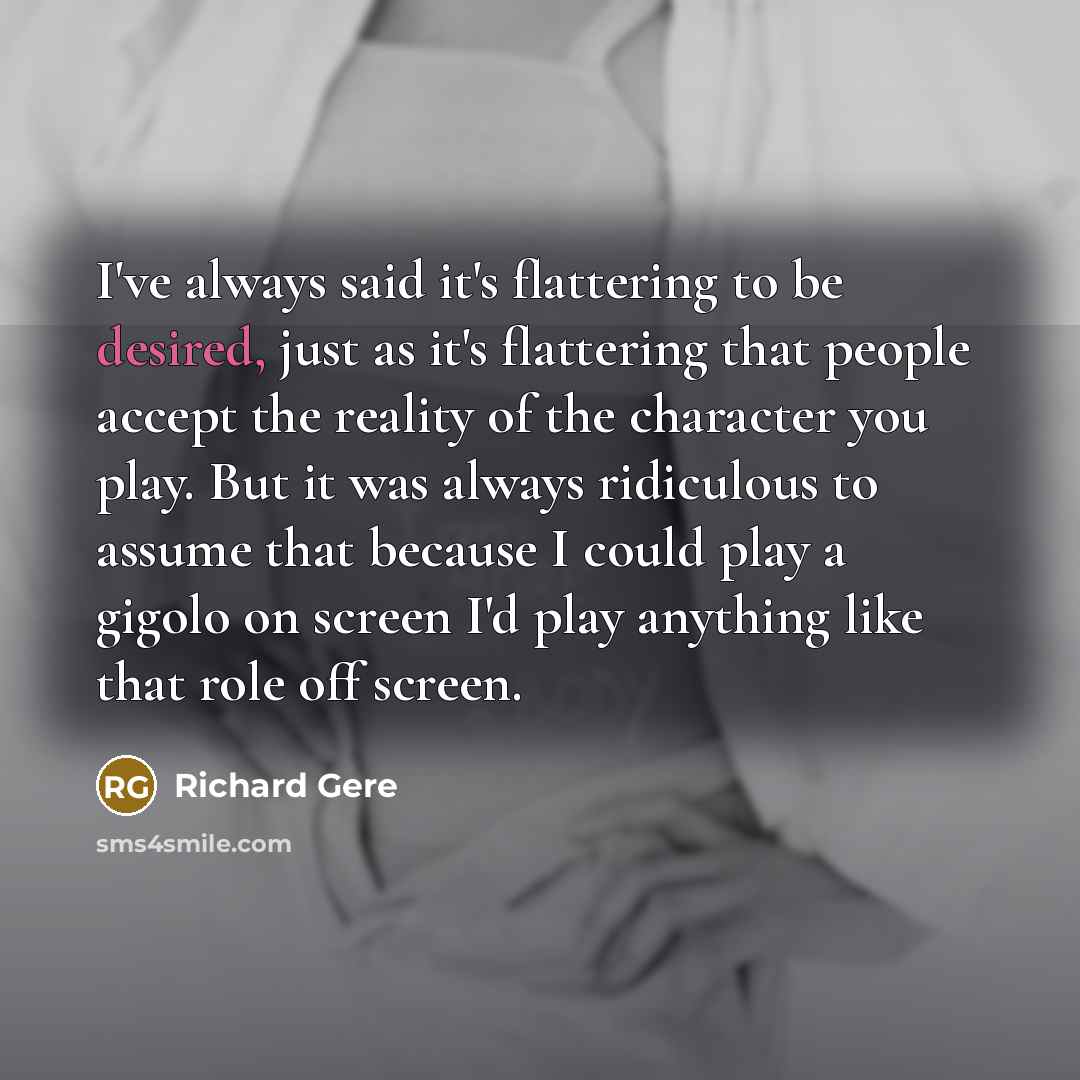 “I've always said it's flattering to be desired, just as it's flattering that people accept the reality of the character you play. But it was always ridiculous to assume that because I could play a gigolo on screen I'd play anything like that role off screen.” quote by Richard Gere
