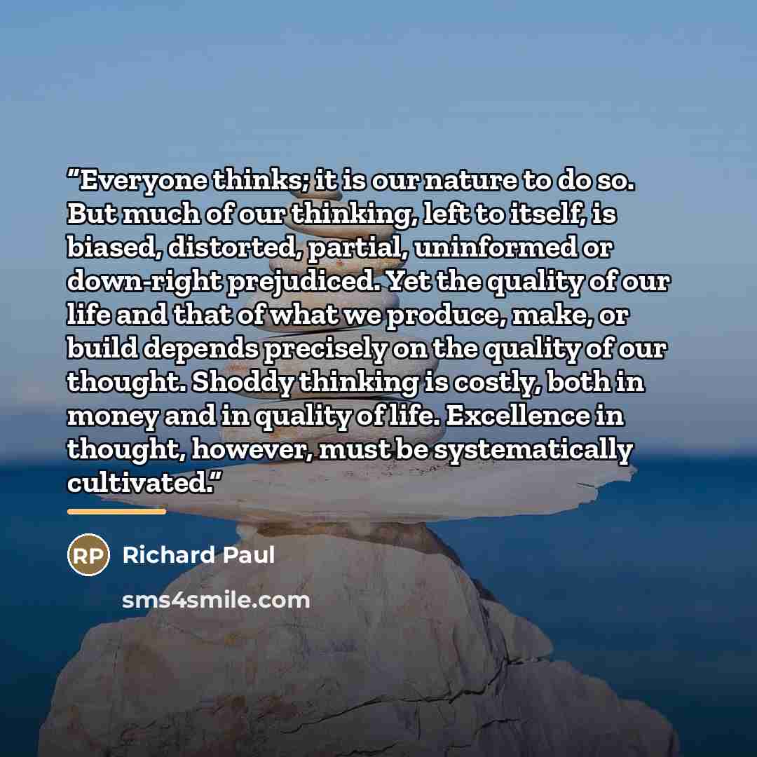 “Everyone thinks; it is our nature to do so. But much of our thinking, left to itself, is biased, distorted, partial, uninformed or down-right prejudiced. Yet the quality of our life and that of what we produce, make, or build depends precisely on the quality of our thought. Shoddy thinking is…” quote by Richard Paul