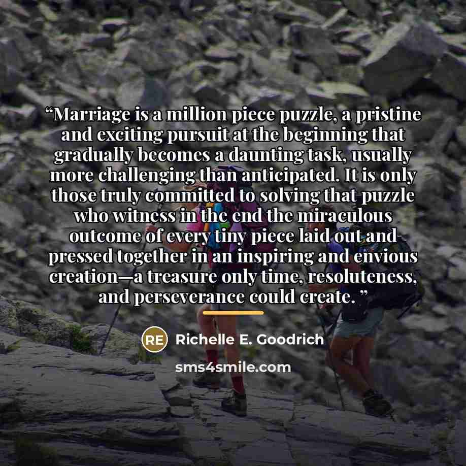 “Marriage is a million piece puzzle, a pristine and exciting pursuit at the beginning that gradually becomes a daunting task, usually more challenging than anticipated. It is only those truly committed to solving that puzzle who witness in the end the miraculous outcome of every tiny piece laid out…” quote by Richelle E. Goodrich