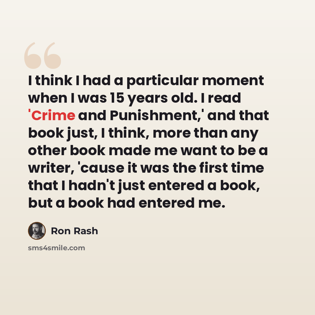 “I think I had a particular moment when I was 15 years old. I read 'Crime and Punishment,' and that book just, I think, more than any other book made me want to be a writer, 'cause it was the first time that I hadn't just entered a book, but a book had entered me.” quote by Ron Rash