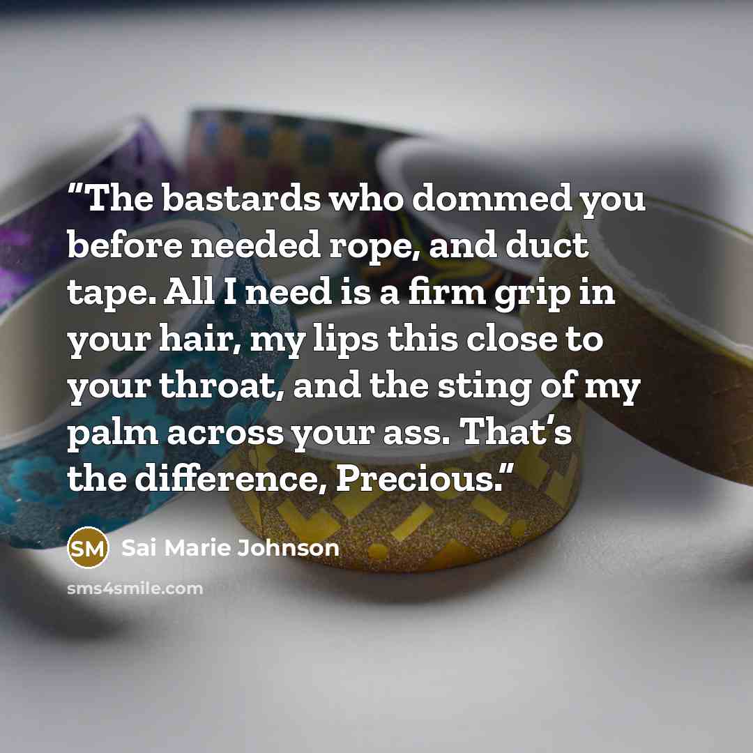 “The bastards who dommed you before needed rope, and duct tape. All I need is a firm grip in your hair, my lips this close to your throat, and the sting of my palm across your ass. That’s the difference, Precious.” quote by Sai Marie Johnson