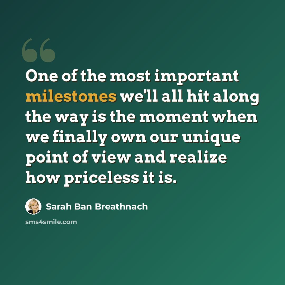 “One of the most important milestones we'll all hit along the way is the moment when we finally own our unique point of view and realize how priceless it is.” quote by Sarah Ban Breathnach