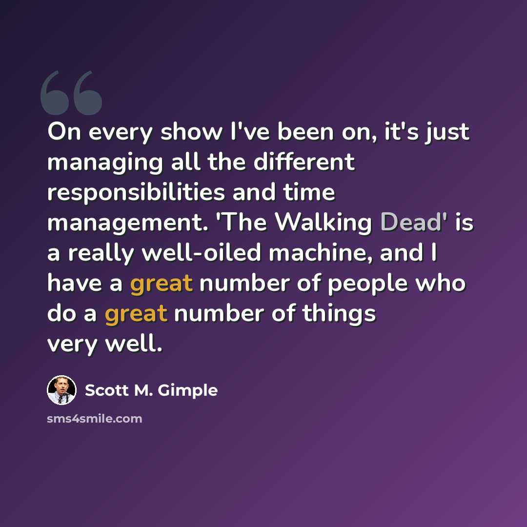 “On every show I've been on, it's just managing all the different responsibilities and time management. 'The Walking Dead' is a really well-oiled machine, and I have a great number of people who do a great number of things very well.” quote by Scott M. Gimple