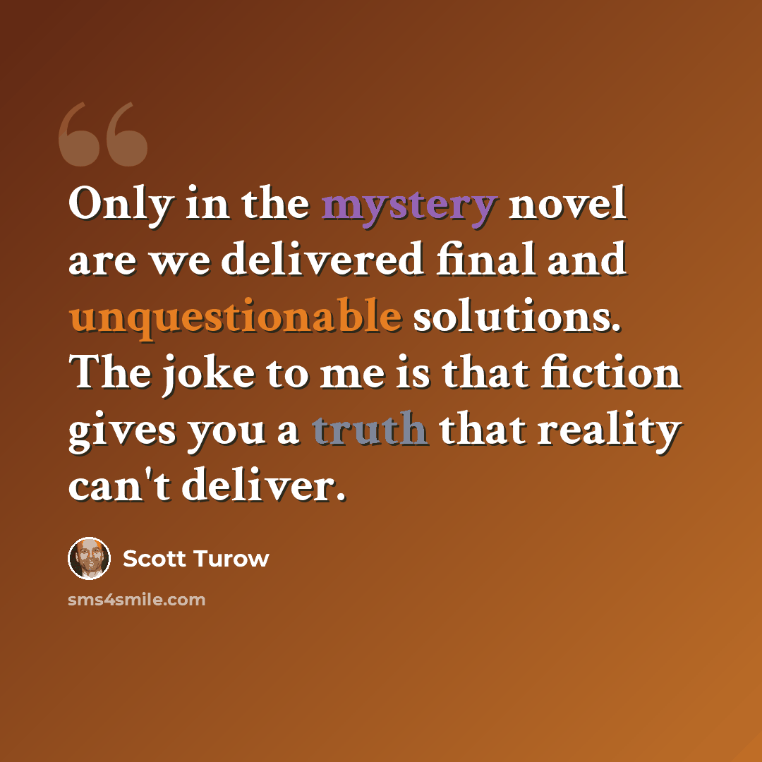 “Only in the mystery novel are we delivered final and unquestionable solutions. The joke to me is that fiction gives you a truth that reality can't deliver.” quote by Scott Turow
