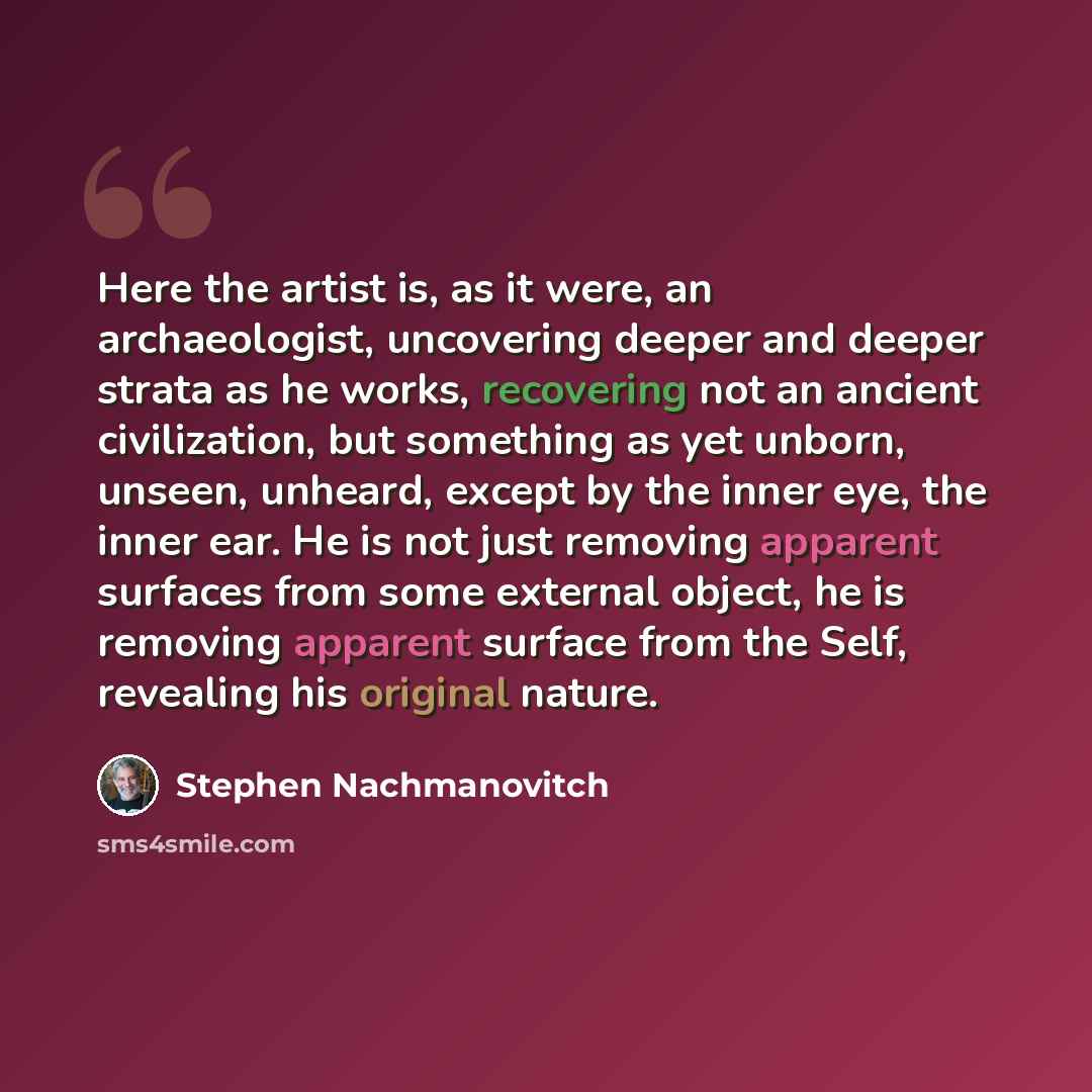 “Here the artist is, as it were, an archaeologist, uncovering deeper and deeper strata as he works, recovering not an ancient civilization, but something as yet unborn, unseen, unheard, except by the inner eye, the inner ear. He is not just removing apparent surfaces from some external object, he…” quote by Stephen Nachmanovitch