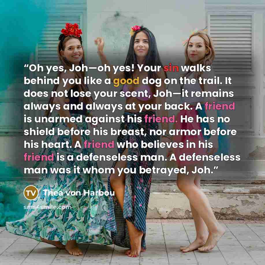 “Oh yes, Joh—oh yes! Your sin walks behind you like a good dog on the trail. It does not lose your scent, Joh—it remains always and always at your back. A friend is unarmed against his friend. He has no shield before his breast, nor armor before his heart. A friend who believes in his friend is a…” quote by Thea von Harbou