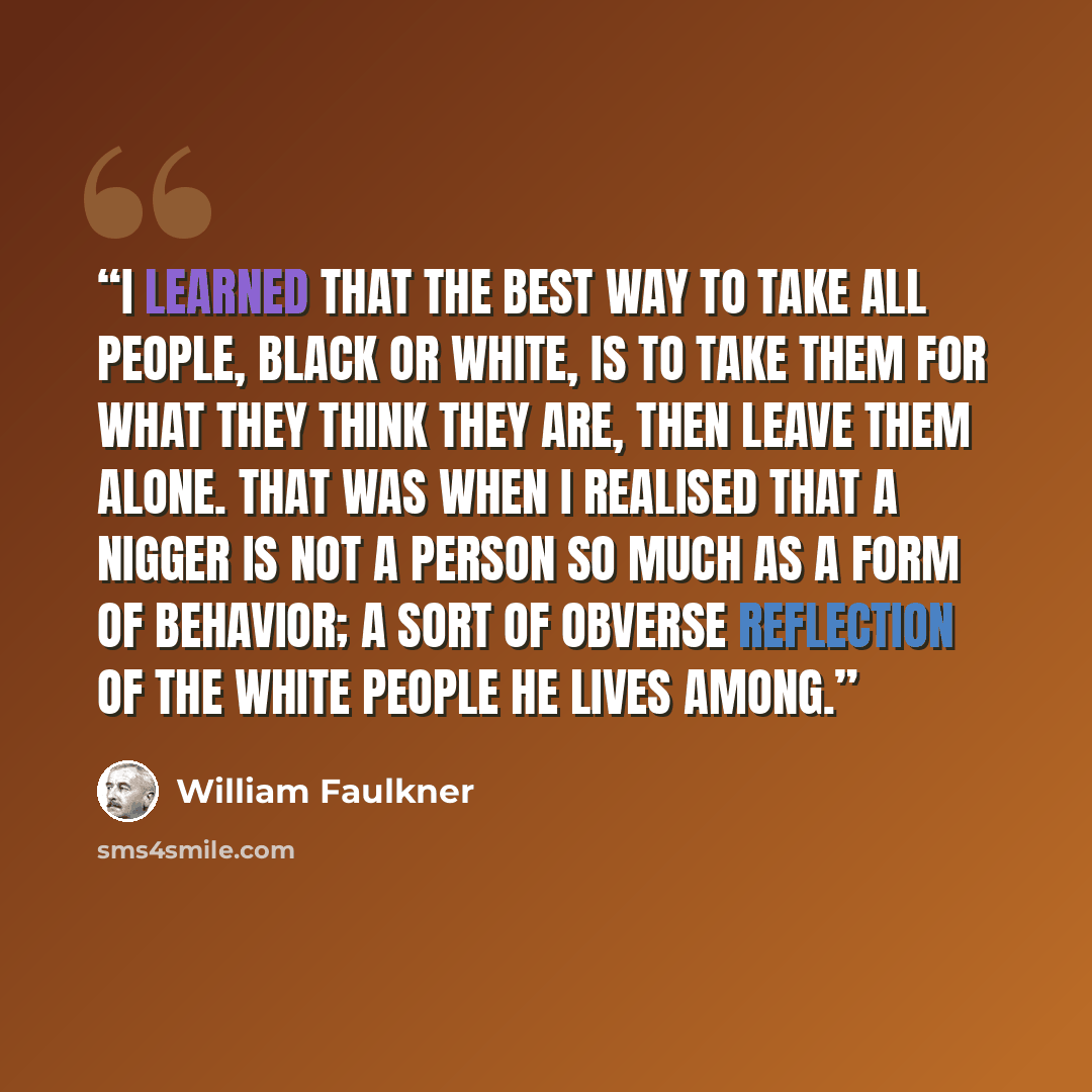 “I learned that the best way to take all people, black or white, is to take them for what they think they are, then leave them alone. That was when I realised that a nigger is not a person so much as a form of behavior; a sort of obverse reflection of the white people he lives among.” quote by William Faulkner