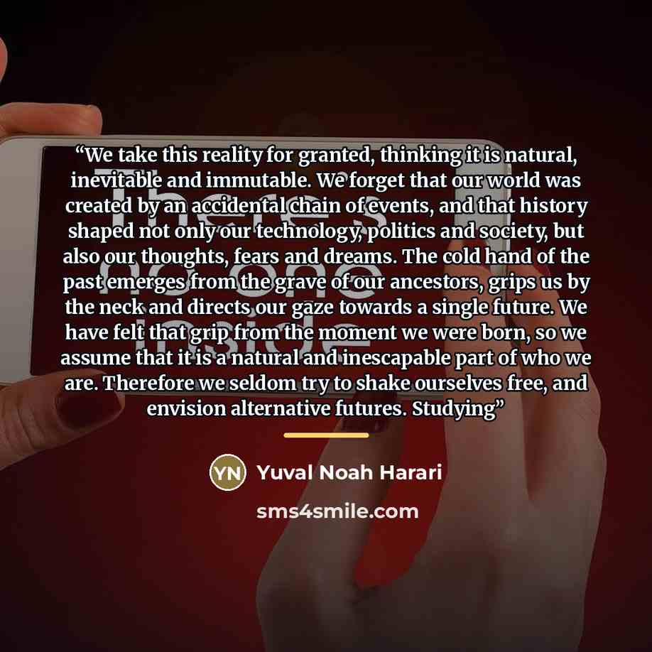 “We take this reality for granted, thinking it is natural, inevitable and immutable. We forget that our world was created by an accidental chain of events, and that history shaped not only our technology, politics and society, but also our thoughts, fears and dreams. The cold hand of the past…” quote by Yuval Noah Harari