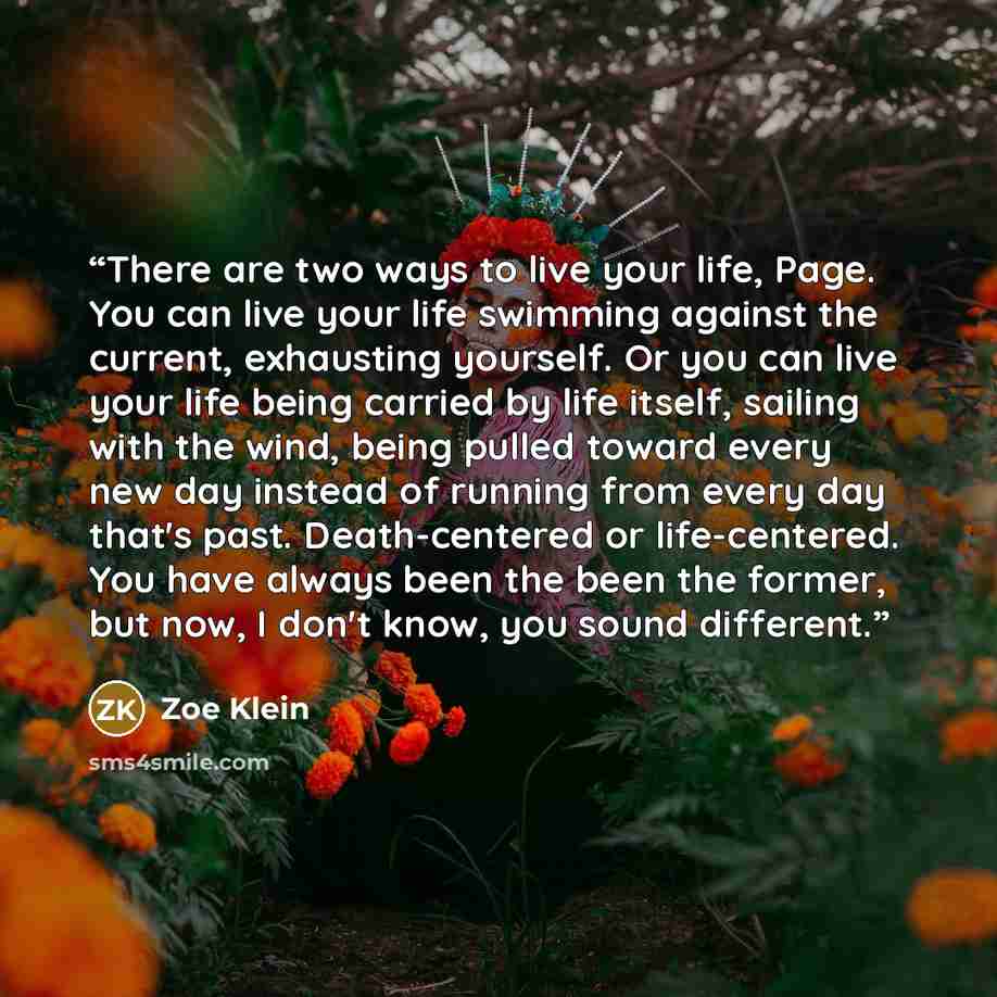 “There are two ways to live your life, Page. You can live your life swimming against the current, exhausting yourself. Or you can live your life being carried by life itself, sailing with the wind, being pulled toward every new day instead of running from every day that's past. Death-centered or…” quote by Zoe Klein