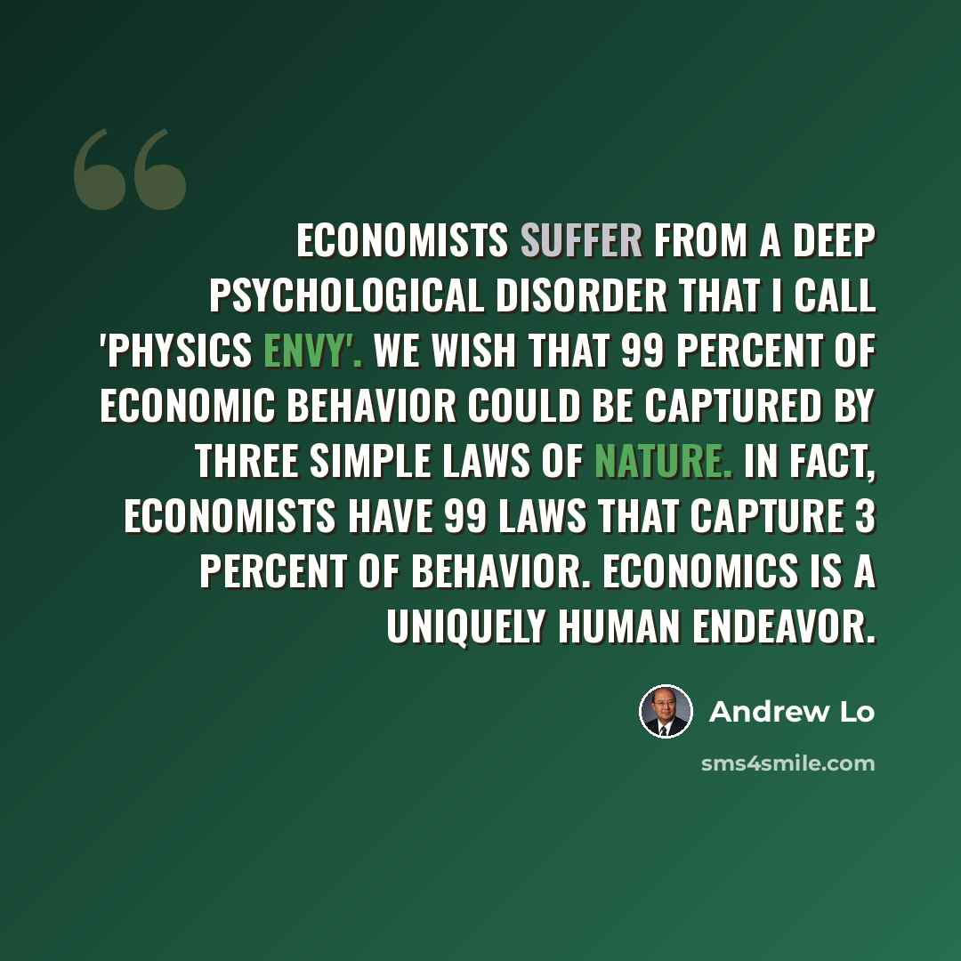 “Economists suffer from a deep psychological disorder that I call 'physics envy'. We wish that 99 percent of economic behavior could be captured by three simple laws of nature. In fact, economists have 99 laws that capture 3 percent of behavior. Economics is a uniquely human endeavor.” quote by Andrew Lo