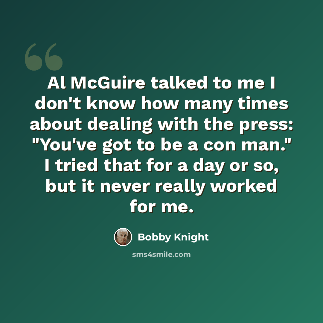 “Al McGuire talked to me I don't know how many times about dealing with the press: "You've got to be a con man." I tried that for a day or so, but it never really worked for me.” quote by Bobby Knight
