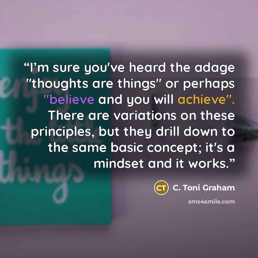 “I’m sure you've heard the adage "thoughts are things" or perhaps "believe and you will achieve". There are variations on these principles, but they drill down to the same basic concept; it's a mindset and it works.” quote by C. Toni Graham