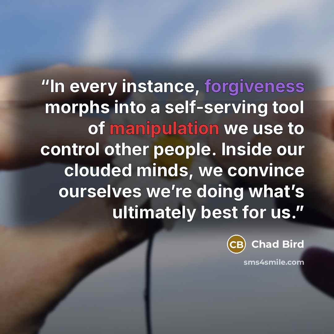 “In every instance, forgiveness morphs into a self-serving tool of manipulation we use to control other people. Inside our clouded minds, we convince ourselves we’re doing what’s ultimately best for us.” quote by Chad Bird
