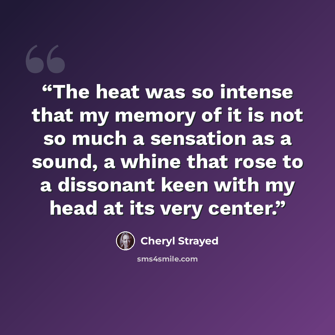 “The heat was so intense that my memory of it is not so much a sensation as a sound, a whine that rose to a dissonant keen with my head at its very center.” quote by Cheryl Strayed