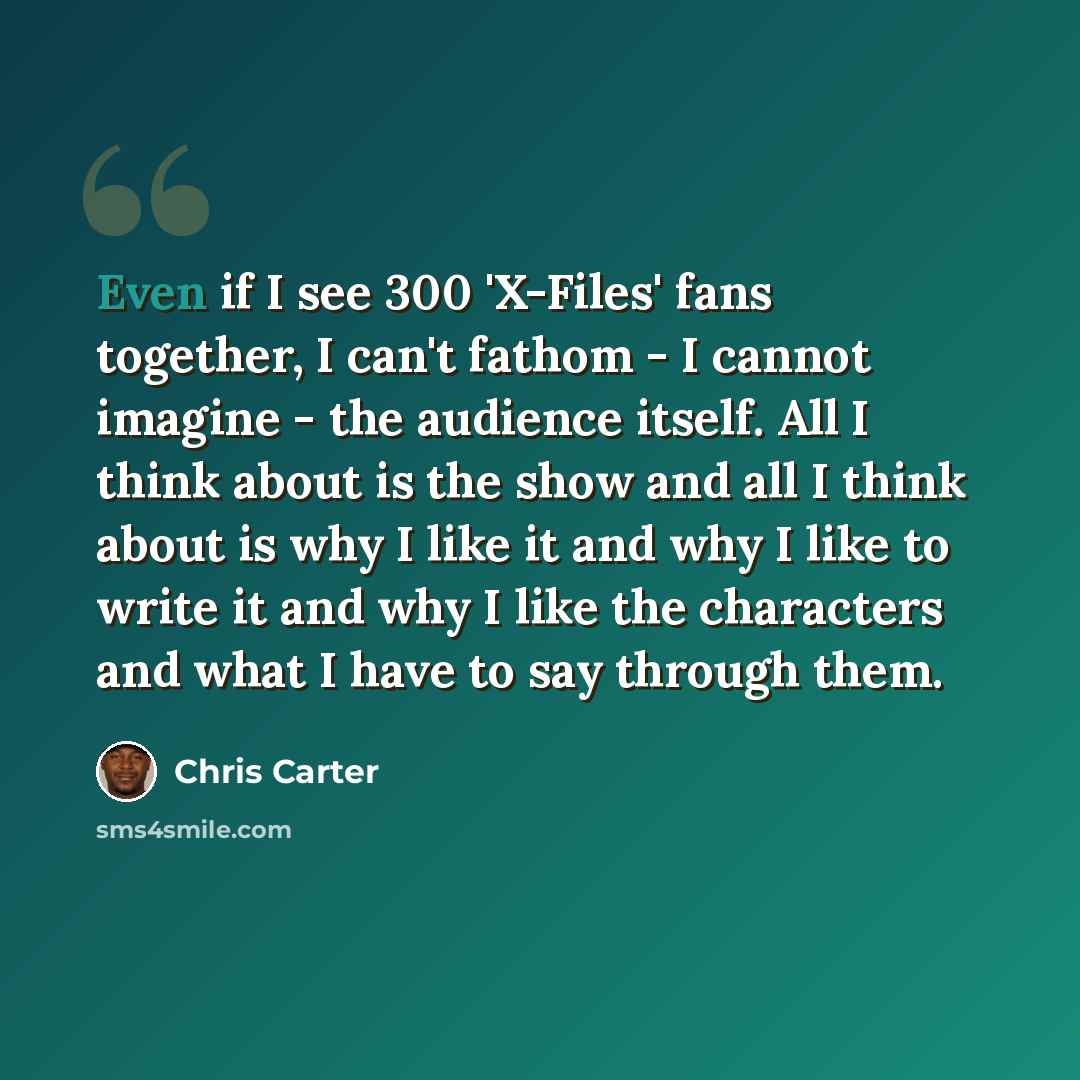 “Even if I see 300 'X-Files' fans together, I can't fathom - I cannot imagine - the audience itself. All I think about is the show and all I think about is why I like it and why I like to write it and why I like the characters and what I have to say through them.” quote by Chris Carter