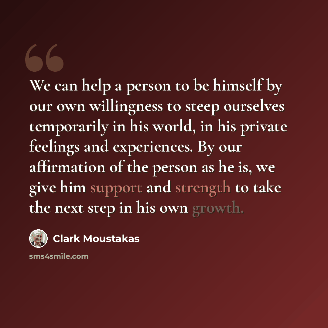 “We can help a person to be himself by our own willingness to steep ourselves temporarily in his world, in his private feelings and experiences. By our affirmation of the person as he is, we give him support and strength to take the next step in his own growth.” quote by Clark Moustakas