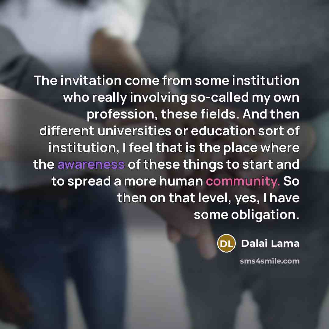 “The invitation come from some institution who really involving so-called my own profession, these fields. And then different universities or education sort of institution, I feel that is the place where the awareness of these things to start and to spread a more human community. So then on that…” quote by Dalai Lama