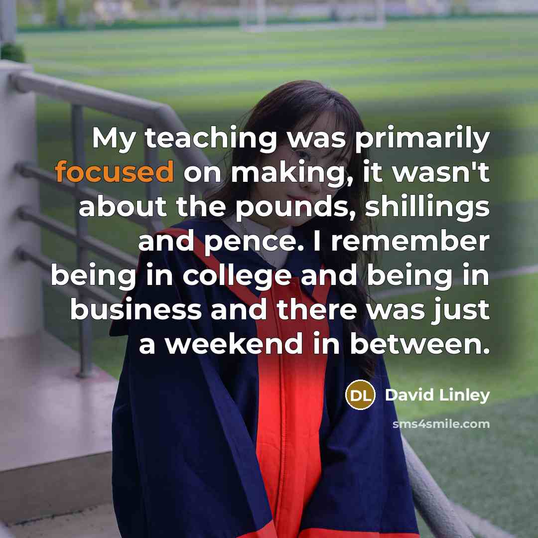 “My teaching was primarily focused on making, it wasn't about the pounds, shillings and pence. I remember being in college and being in business and there was just a weekend in between.” quote by David Linley