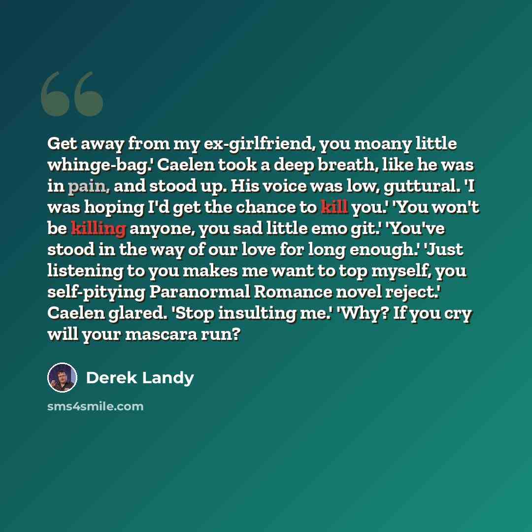 “Get away from my ex-girlfriend, you moany little whinge-bag.' Caelen took a deep breath, like he was in pain, and stood up. His voice was low, guttural. 'I was hoping I'd get the chance to kill you.' 'You won't be killing anyone, you sad little emo git.' 'You've stood in the way of our love for…” quote by Derek Landy