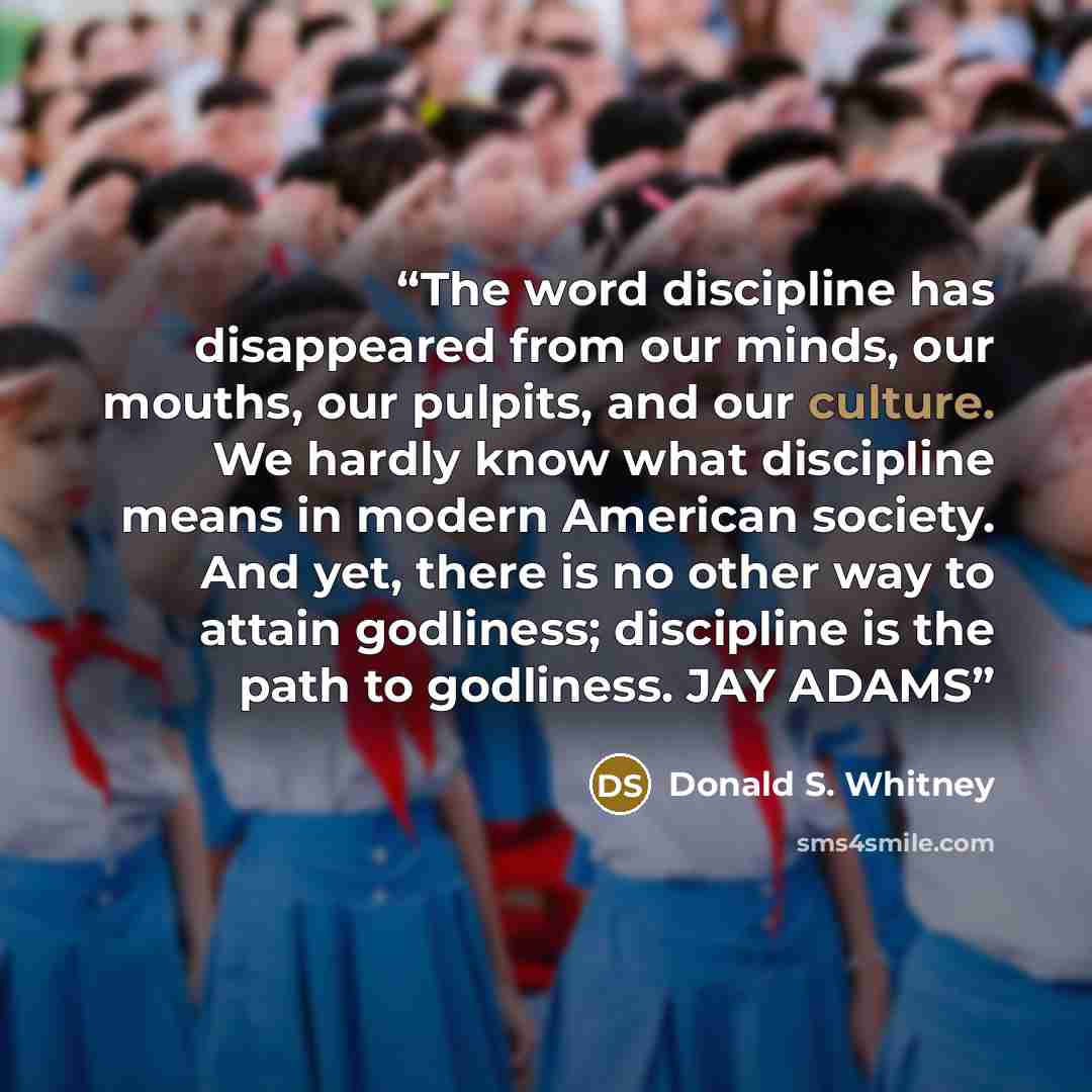 “The word discipline has disappeared from our minds, our mouths, our pulpits, and our culture. We hardly know what discipline means in modern American society. And yet, there is no other way to attain godliness; discipline is the path to godliness. JAY ADAMS” quote by Donald S. Whitney