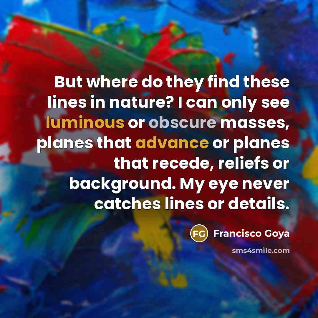 “But where do they find these lines in nature? I can only see luminous or obscure masses, planes that advance or planes that recede, reliefs or background. My eye never catches lines or details.” quote by Francisco Goya