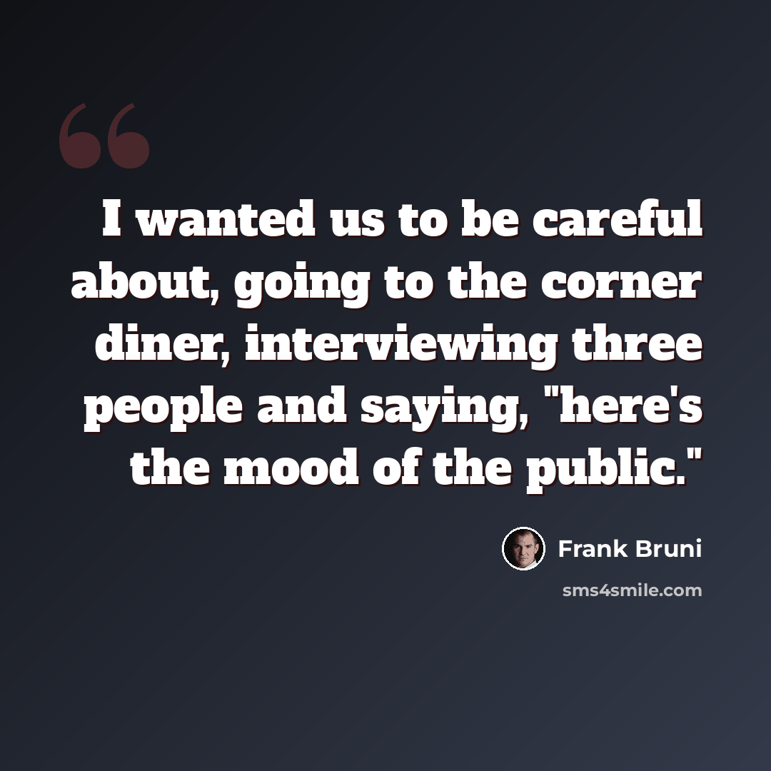 “I wanted us to be careful about, going to the corner diner, interviewing three people and saying, "here's the mood of the public."” quote by Frank Bruni