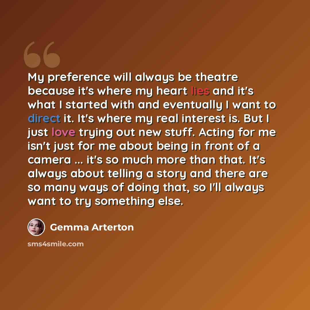 “My preference will always be theatre because it's where my heart lies and it's what I started with and eventually I want to direct it. It's where my real interest is. But I just love trying out new stuff. Acting for me isn't just for me about being in front of a camera ... it's so much more than…” quote by Gemma Arterton