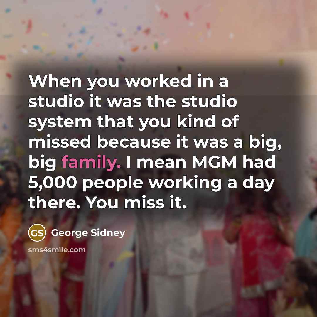 “When you worked in a studio it was the studio system that you kind of missed because it was a big, big family. I mean MGM had 5,000 people working a day there. You miss it.” quote by George Sidney