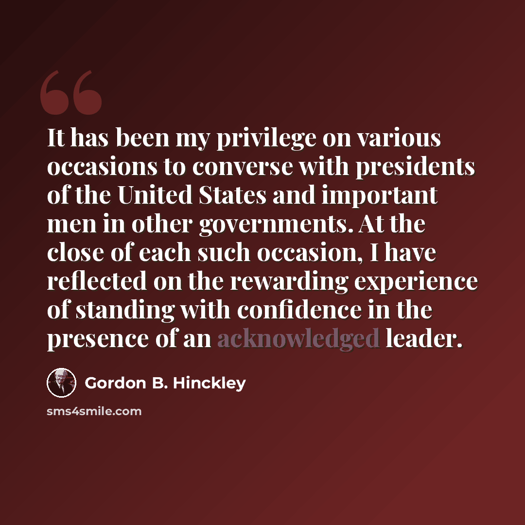 “It has been my privilege on various occasions to converse with presidents of the United States and important men in other governments. At the close of each such occasion, I have reflected on the rewarding experience of standing with confidence in the presence of an acknowledged leader.” quote by Gordon B. Hinckley