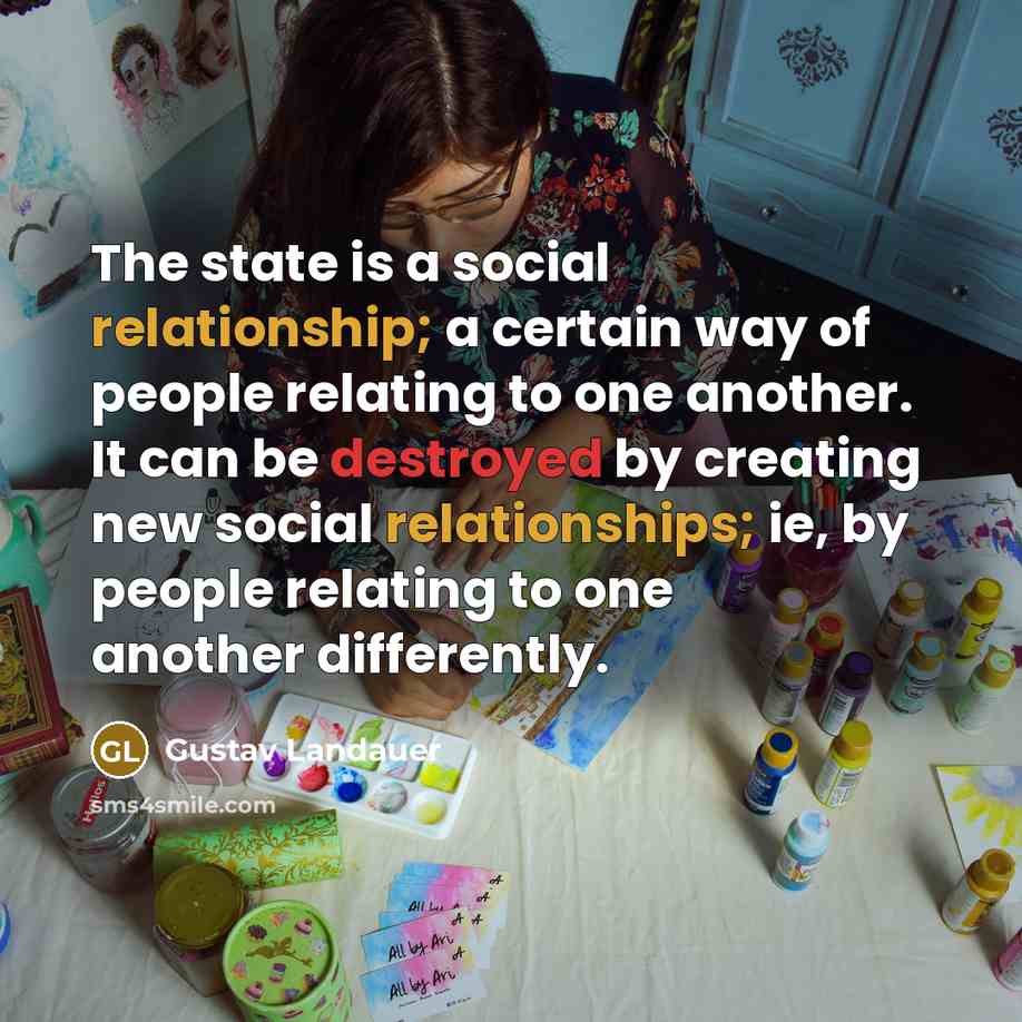 “The state is a social relationship; a certain way of people relating to one another. It can be destroyed by creating new social relationships; ie, by people relating to one another differently.” quote by Gustav Landauer