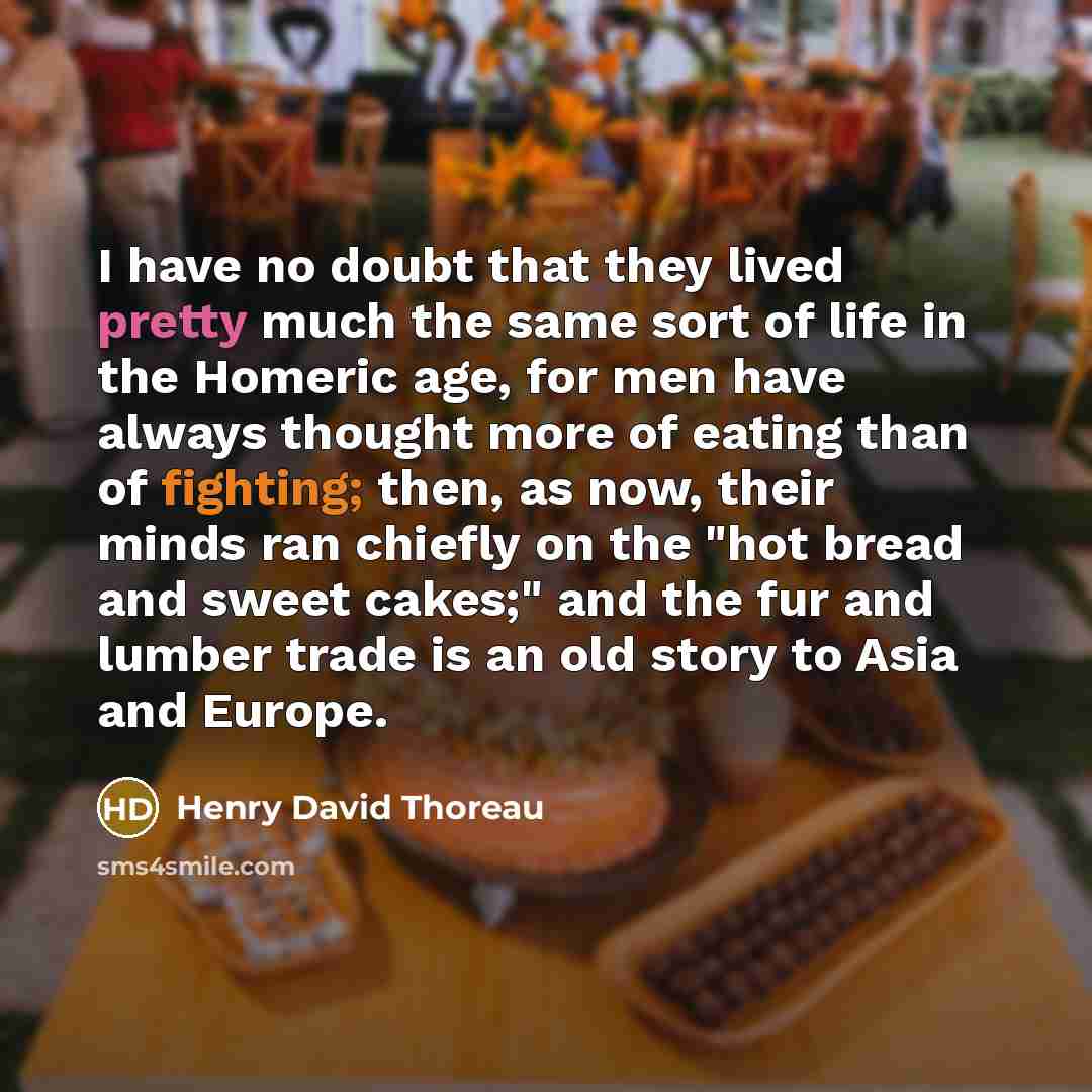 “I have no doubt that they lived pretty much the same sort of life in the Homeric age, for men have always thought more of eating than of fighting; then, as now, their minds ran chiefly on the "hot bread and sweet cakes;" and the fur and lumber trade is an old story to Asia and Europe.” quote by Henry David Thoreau