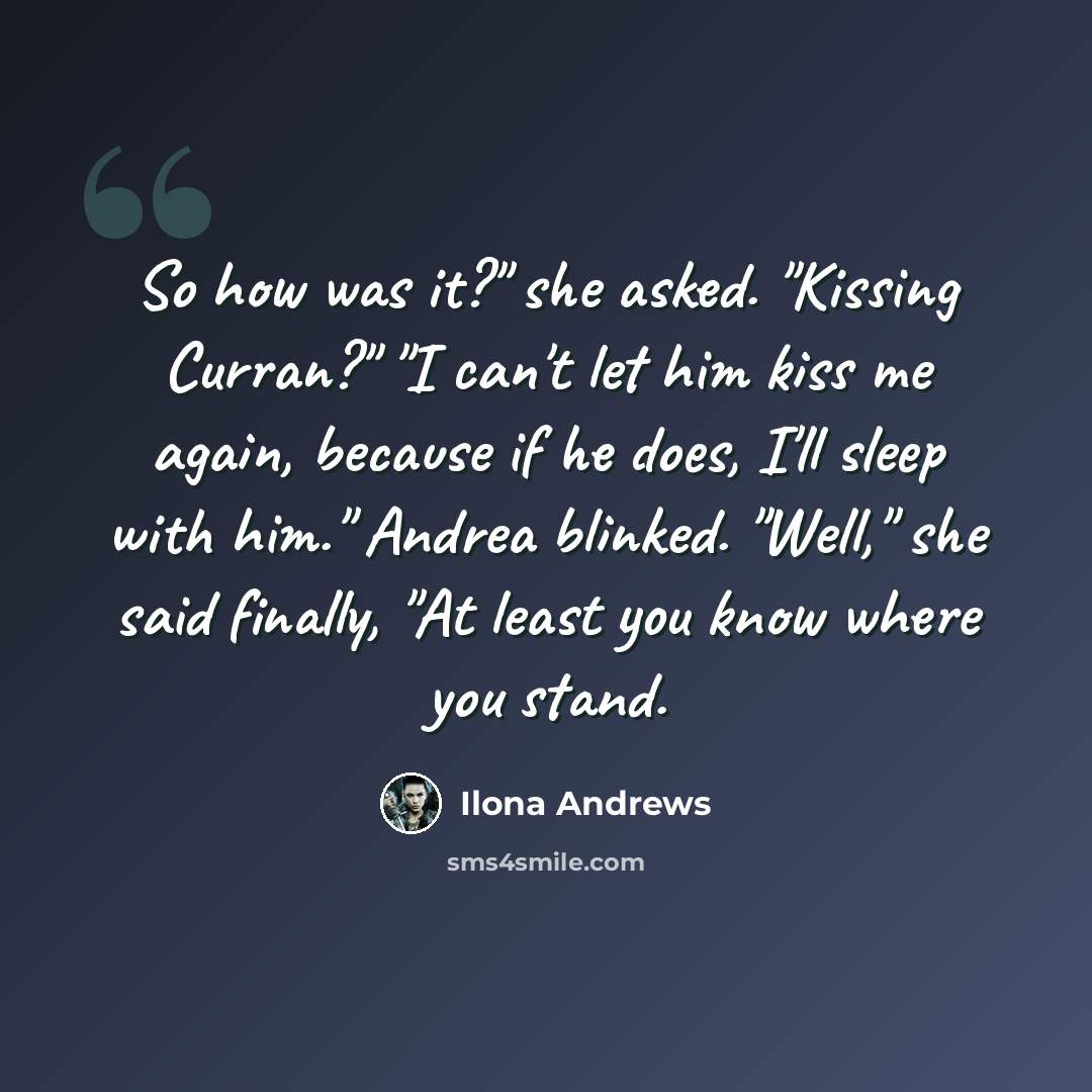 “So how was it?" she asked. "Kissing Curran?" "I can't let him kiss me again, because if he does, I'll sleep with him." Andrea blinked. "Well," she said finally, "At least you know where you stand.” quote by Ilona Andrews