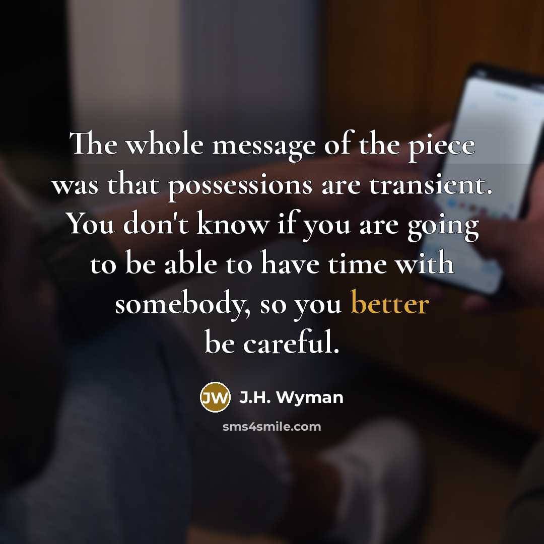 “The whole message of the piece was that possessions are transient. You don't know if you are going to be able to have time with somebody, so you better be careful.” quote by J.H. Wyman