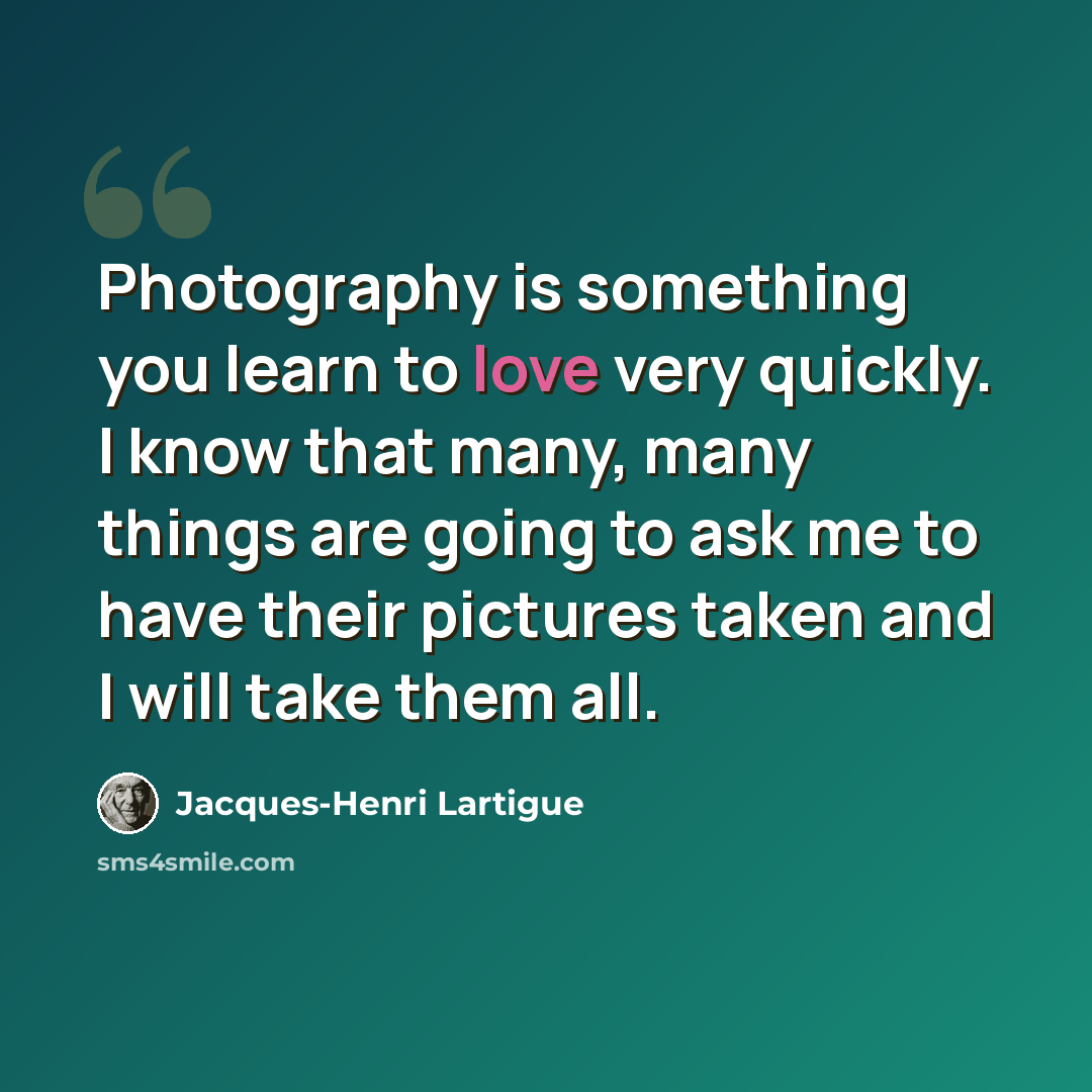 “Photography is something you learn to love very quickly. I know that many, many things are going to ask me to have their pictures taken and I will take them all.” quote by Jacques-Henri Lartigue